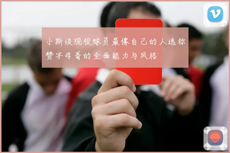 小斯谈现役球员最像自己的人选称赞字母哥的全面能力与风格