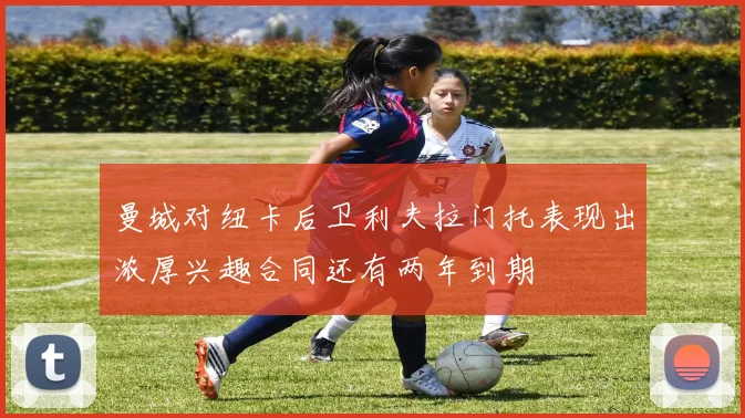 曼城对纽卡后卫利夫拉门托表现出浓厚兴趣合同还有两年到期