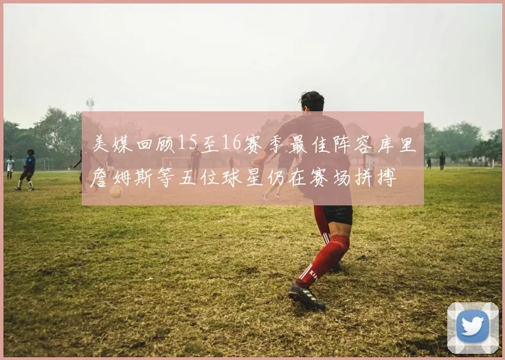 美媒回顾15至16赛季最佳阵容库里詹姆斯等五位球星仍在赛场拼搏