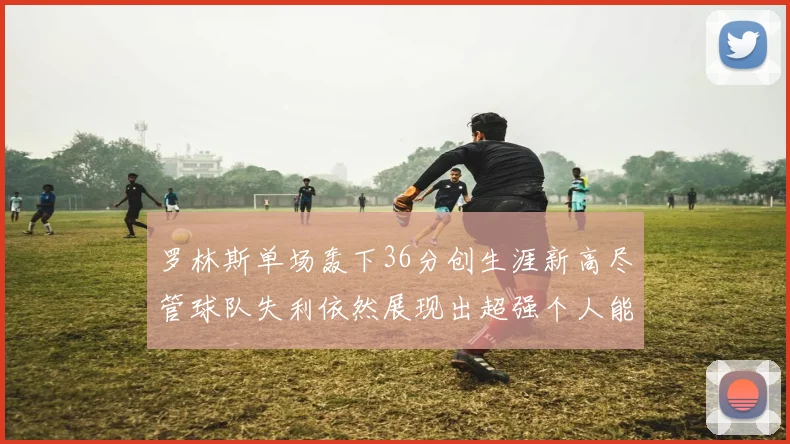 罗林斯单场轰下36分创生涯新高尽管球队失利依然展现出超强个人能力