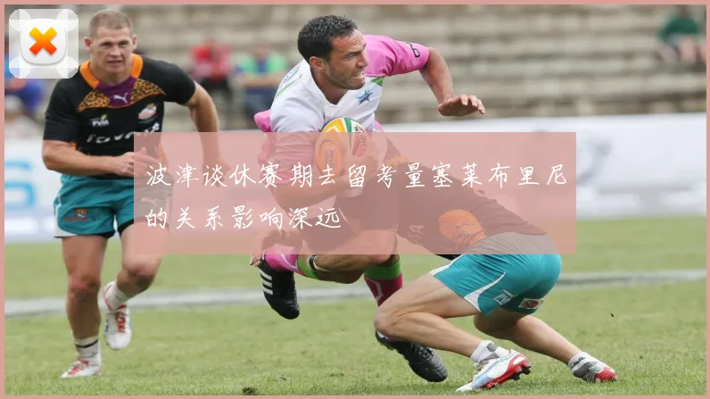 波津谈休赛期去留考量塞莱布里尼的关系影响深远