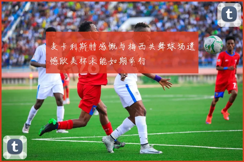 麦卡利斯特感慨与梅西共舞球场遗憾欧美杯未能如期举行